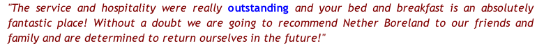 "The service and hospitality were really outstanding and your bed and breakfast is an absolutely fantastic place! Without a doubt we are going to recommend Nether Boreland to our friends and family and are determined to return ourselves in the future!"