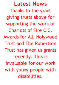 Latest News Thanks to the grant giving trusts above for supporting the work of Chariots of Fire CIC. Awards for All, Holywood Trust and The Robertson Trust has given us grants recently. This is invaluable for our work with young people with disabilities.