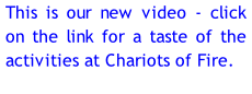 This is our new video - click on the link for a taste of the activities at Chariots of Fire.