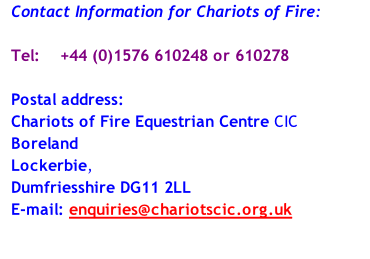 Contact Information for Chariots of Fire:  Tel: 			+44 (0)1576 610248 or 610278   Postal address: Chariots of Fire Equestrian Centre CIC Boreland  Lockerbie,  Dumfriesshire DG11 2LL  E-mail: enquiries@chariotscic.org.uk