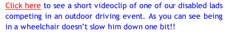 Click here to see a short videoclip of one of our disabled lads competing in an outdoor driving event. As you can see being in a wheelchair doesn’t slow him down one bit!!